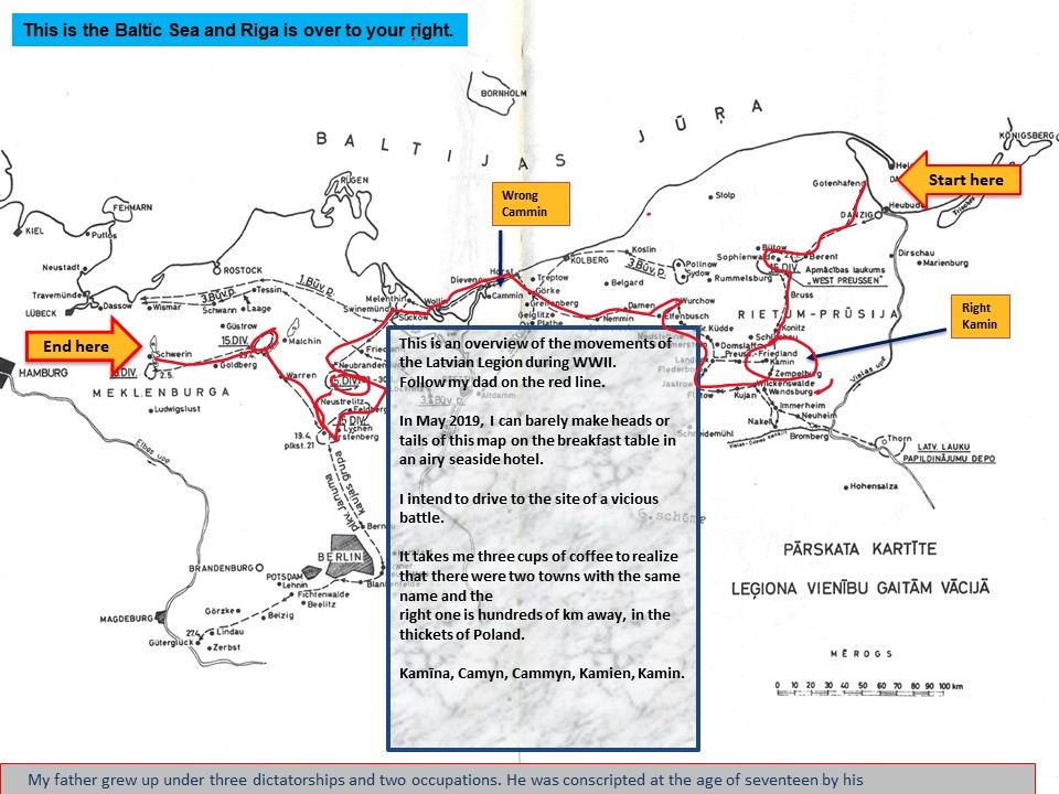 Slide 2 A map with many towns. Arrows and boxes and a red line squiggling across a box of text. Alt-text: Overview of the movements of the Latvian Legion Text: This is the Baltic Sea and Riga is over to your right. End here/Wrong Cammin/Start here/Right Kamin This is an overview of the movements of the Latvian Legion during WWII. Follow my dad on the red line. In May 2019, I can barely make heads or tails of this map on the breakfast table in an airy seaside hotel. I intend to drive to the site of a vicious battle. It takes me three cups of coffee to realize that there were two towns with the same name and the right one is hundreds of km away, in the thickets of Poland. Kamīna, Camyn, Cammyn, Kamien, Kamin. My father grew up under three dictatorships and two occupations. He was conscripted at the age of seventeen by his