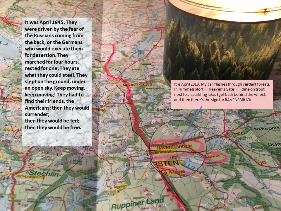 Slide 9 Close-up of a map with a lit candle in a candleholder illustrated with pine trees. Two boxes of text on top. Alt-text: Marco Polo map, Mecklenburg-Vorpommern Text: It was April 1945. They were driven by the fear of the Russians coming from the back, or the Germans who would execute them for desertion. They marched for four hours, rested for one. They ate what they could steal. They slept on the ground, under an open sky. Keep moving, keep moving! They had to find their friends, the Americans; then they would surrender; then they would be fed; then they would be free. It is April 2019. My car flashes through verdant forests. In Himmelspfort – Heaven’s Gate – I dine on trout next to a sparkling lake. I get back behind the wheel, and then there’s the sign for RAVENSBRÜCK. 