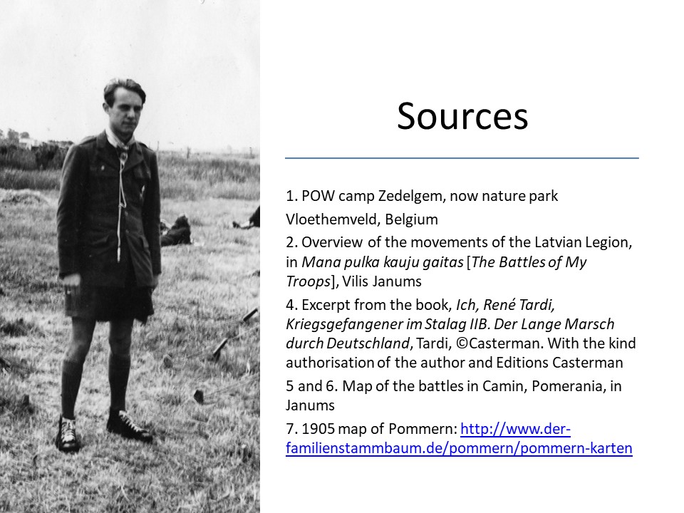 Slide 16 Sources 1. POW camp Zedelgem, now nature park Vloethemveld, Belgium 2. Overview of the movements of the Latvian Legion, in Mana pulka kauju gaitas [The Battles of My Troops], Vilis Janums 4. Excerpt from the book, Ich, René Tardi, Kriegsgefangener im Stalag IIB. Der Lange Marsch durch Deutschland, Tardi, ©Casterman. With the kind authorisation of the author and Editions Casterman 5 and 6. Map of the battles in Camin, Pomerania, in Janums 7. 1905 map of Pommern: http://www.der-familienstammbaum.de/pommern/pommern-karten