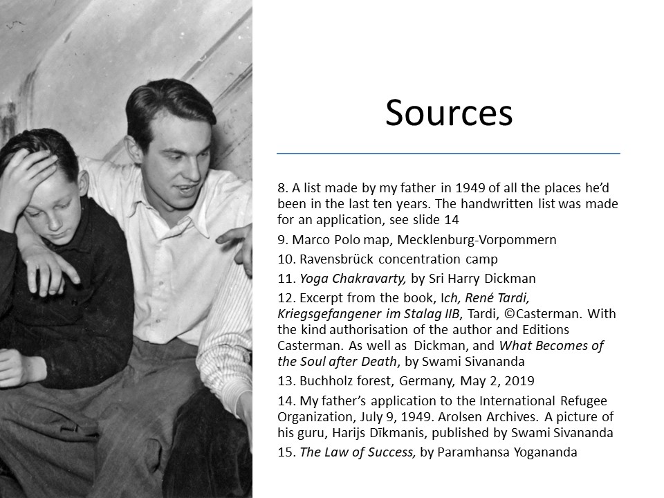 Slide 17 Sources 8. A list made by my father in 1949 of all the places he’d been in the last ten years. The handwritten list was made for an application, see slide 14 9. Marco Polo map, Mecklenburg-Vorpommern 10. Ravensbrück concentration camp 11. Yoga Chakravarty, by Sri Harry Dickman 12. Excerpt from the book, Ich, René Tardi, Kriegsgefangener im Stalag IIB. Der Lange Marsch durch Deutschland, Tardi, ©Casterman. With the kind authorisation of the author and Editions Casterman13. Buchholz forest, Germany, May 2, 2019 14. My father’s application to the International Refugee Organization, July 9, 1949. Arolsen Archives. A picture of his guru, Harijs Dīkmanis, published by Swami Sivananda 15. The Law of Success, by Paramhansa Yogananda