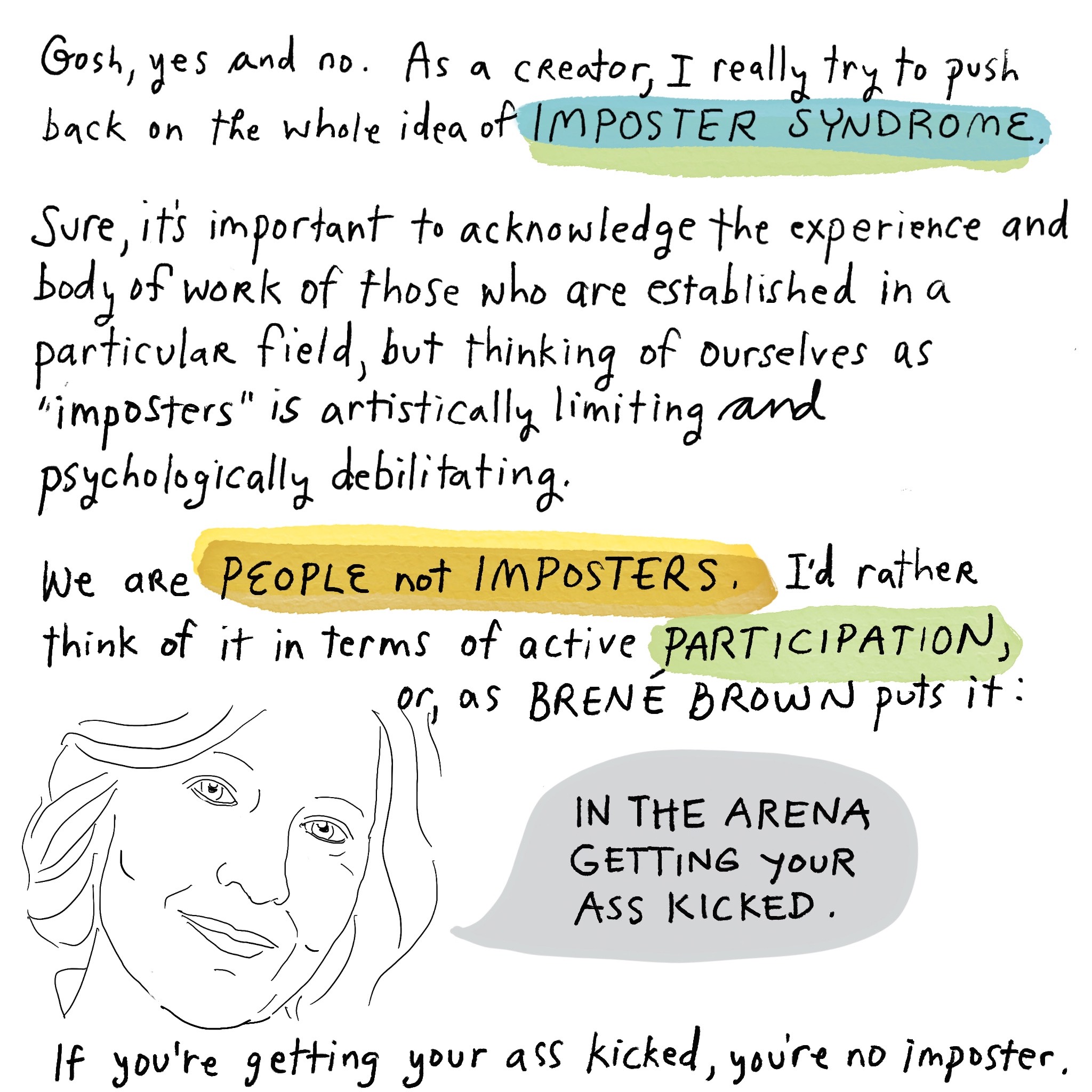 Image is a sketch of a woman's pleasant face with a speech bubble that says, IN THE ARENA GETTING YOUR ASS KICKED. Accompanying text: "Gosh, yes and no. As a creator, I really try to push back on the whole idea of IMPOSTER SYNDROME. Sure, it’s important to acknowledge the experience and body of work of those who are established in a particular field, but thinking of ourselves as “imposters” is artistically limiting and psychologically debilitating. We are PEOPLE not IMPOSTERS. I’d rather think of it in terms of active PARTICIPATION, or, as BRENÈ BROWN puts it: If you’re getting your ass kicked, you’re no imposter." The words IMPOSTER SYNDROME, PEOPLE not IMPOSTERS, and PARTICIPATION are highlighted in the text. Image is hyperlinked to DARING GREATLY.